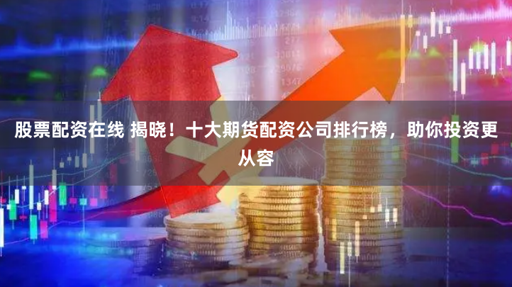 股票配资在线 揭晓！十大期货配资公司排行榜，助你投资更从容