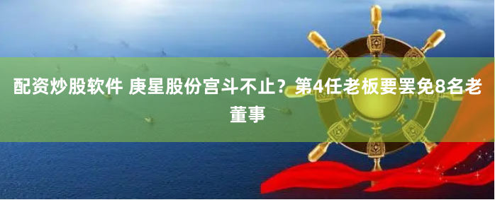 配资炒股软件 庚星股份宫斗不止?第4任老板要罢免8名老董事