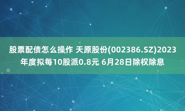 股票配债怎么操作 天原股份(002386.SZ)2023年度拟每10股派0.8元 6月28日除权除息