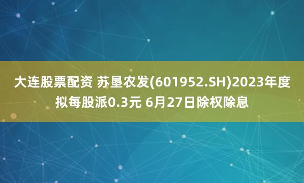 大连股票配资 苏垦农发(601952.SH)2023年度拟每股派0.3元 6月27日除权除息