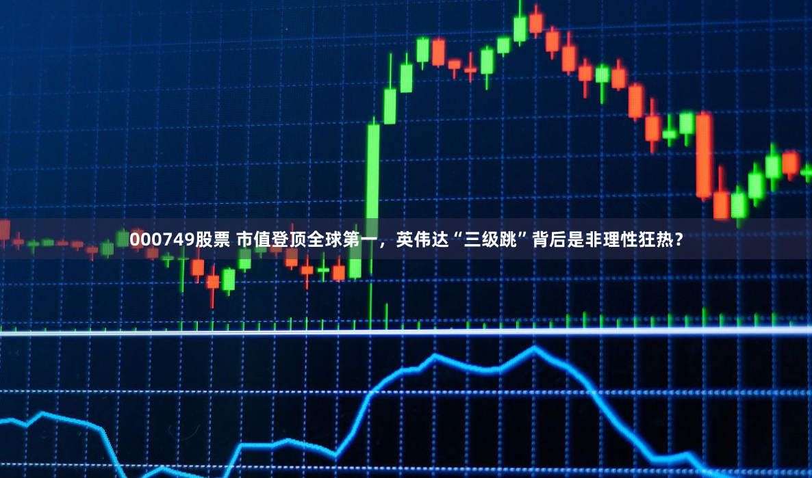 000749股票 市值登顶全球第一，英伟达“三级跳”背后是非理性狂热？