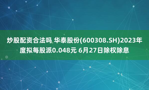 炒股配资合法吗 华泰股份(600308.SH)2023年度拟每股派0.048元 6月27日除权除息