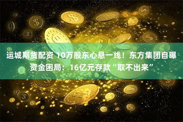 运城期货配资 10万股东心悬一线！东方集团自曝资金困局：16亿元存款“取不出来”