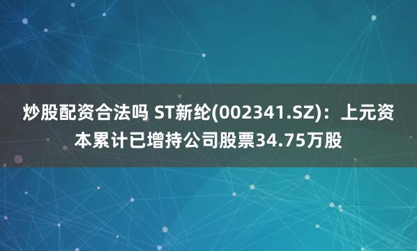 炒股配资合法吗 ST新纶(002341.SZ)：上元资本累计已增持公司股票34.75万股