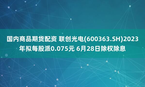 国内商品期货配资 联创光电(600363.SH)2023年拟每股派0.075元 6月28日除权除息