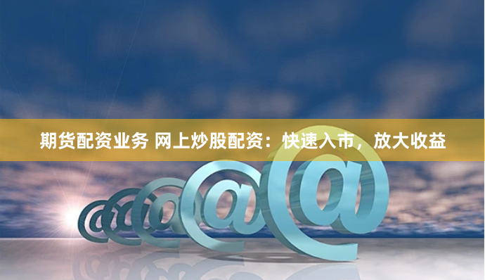 期货配资业务 网上炒股配资:快速入市,放大收益