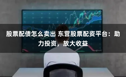 股票配债怎么卖出 东营股票配资平台：助力投资，放大收益