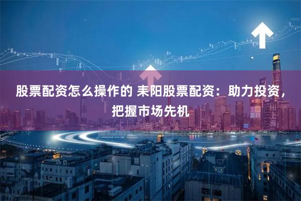 股票配资怎么操作的 耒阳股票配资：助力投资，把握市场先机