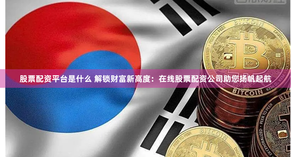 股票配资平台是什么 解锁财富新高度：在线股票配资公司助您扬帆起航